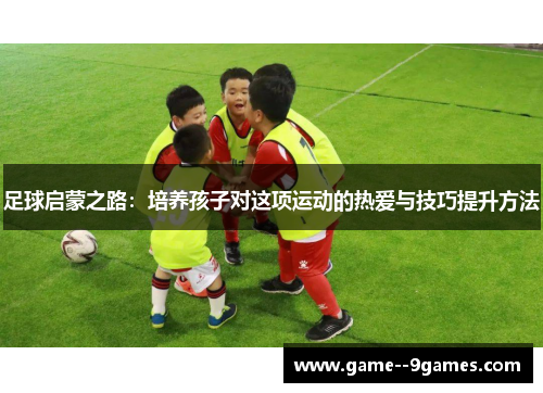 足球启蒙之路:培养孩子对这项运动的热爱与技巧提升方法 足球启蒙之路:培养孩子对这项运动的热爱与技巧提升方法