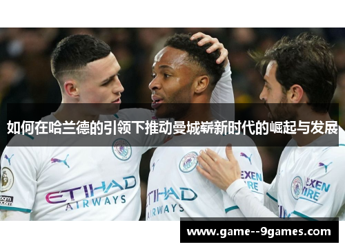 如何在哈兰德的引领下推动曼城崭新时代的崛起与发展 如何在哈兰德的引领下推动曼城崭新时代的崛起与发展