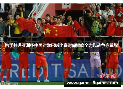 携手共进亚洲杯中国对黎巴嫩比赛时间揭晓全力以赴争夺荣耀