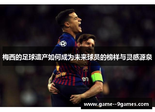 梅西的足球遗产如何成为未来球员的榜样与灵感源泉