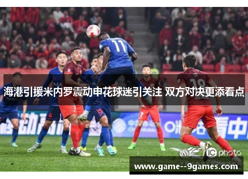 海港引援米内罗震动申花球迷引关注 双方对决更添看点 海港引援米内罗震动申花球迷引关注 双方对决更添看点