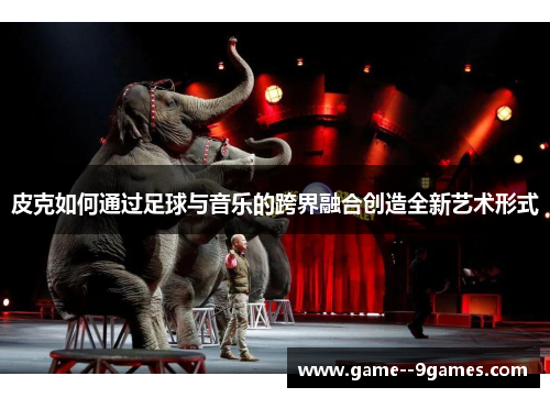 皮克如何通过足球与音乐的跨界融合创造全新艺术形式 皮克如何通过足球与音乐的跨界融合创造全新艺术形式