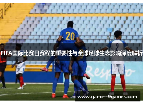 FIFA国际比赛日赛程的重要性与全球足球生态影响深度解析 FIFA国际比赛日赛程的重要性与全球足球生态影响深度解析