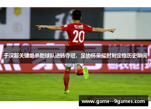 于汉超关键绝杀助球队逆转夺冠，足协杯荣耀时刻定格历史瞬间