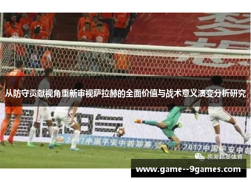 从防守贡献视角重新审视萨拉赫的全面价值与战术意义演变分析研究 从防守贡献视角重新审视萨拉赫的全面价值与战术意义演变分析研究