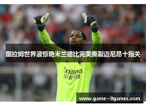 图拉姆世界波惊艳米兰德比完美撕裂迈尼昂十指关 图拉姆世界波惊艳米兰德比完美撕裂迈尼昂十指关