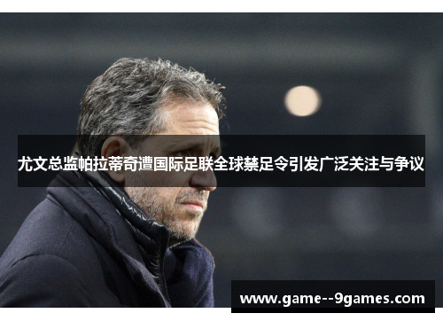 尤文总监帕拉蒂奇遭国际足联全球禁足令引发广泛关注与争议