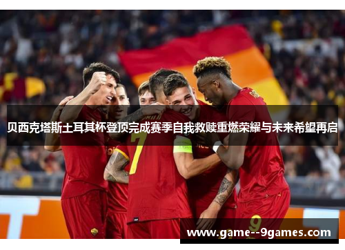贝西克塔斯土耳其杯登顶完成赛季自我救赎重燃荣耀与未来希望再启 贝西克塔斯土耳其杯登顶完成赛季自我救赎重燃荣耀与未来希望再启