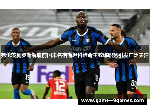 弗伦茨瓦罗斯解雇前国米名宿斯坦科维奇主教练职务引发广泛关注 弗伦茨瓦罗斯解雇前国米名宿斯坦科维奇主教练职务引发广泛关注