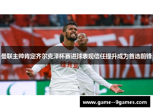 曼联主帅肯定齐尔克泽杯赛进球表现信任提升成为首选前锋 曼联主帅肯定齐尔克泽杯赛进球表现信任提升成为首选前锋
