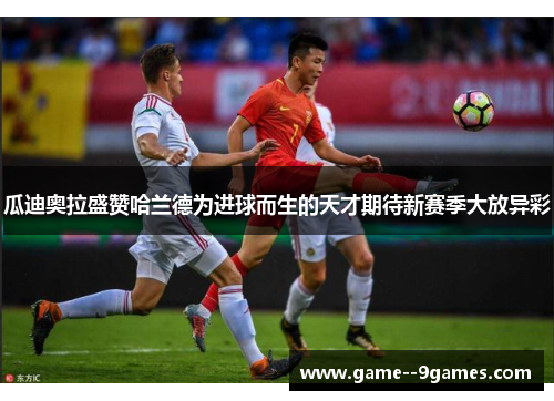 瓜迪奥拉盛赞哈兰德为进球而生的天才期待新赛季大放异彩 瓜迪奥拉盛赞哈兰德为进球而生的天才期待新赛季大放异彩